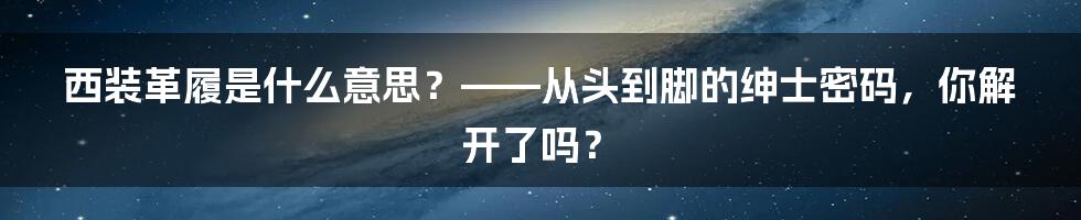 西装革履是什么意思?——从头到脚的绅士密码,你解开了吗?