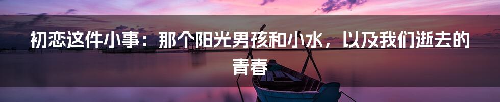 初恋这件小事：那个阳光男孩和小水，以及我们逝去的青春
