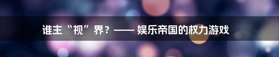 谁主“视”界?—— 娱乐帝国的权力游戏