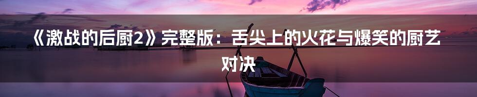 《激战的后厨2》完整版：舌尖上的火花与爆笑的厨艺对决