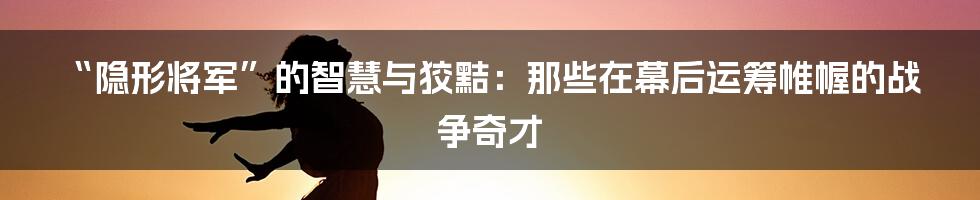 “隐形将军”的智慧与狡黠：那些在幕后运筹帷幄的战争奇才