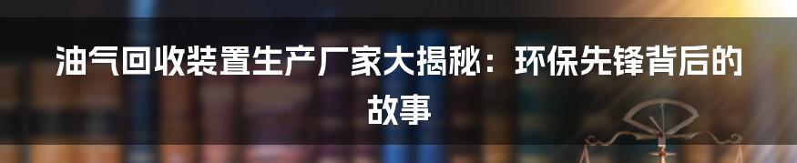 油气回收装置生产厂家大揭秘：环保先锋背后的故事
