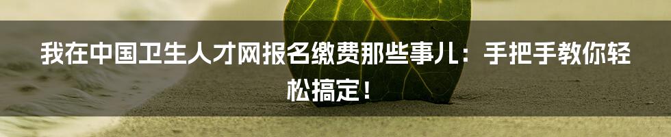 我在中国卫生人才网报名缴费那些事儿:手把手教你轻松搞定!