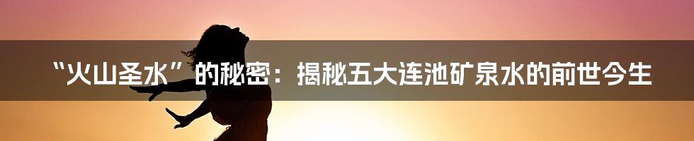 “火山圣水”的秘密:揭秘五大连池矿泉水的前世今生