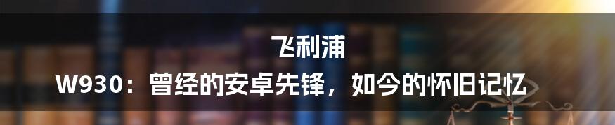 飞利浦 W930：曾经的安卓先锋，如今的怀旧记忆