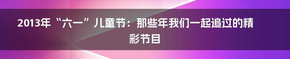 2013年“六一”儿童节：那些年我们一起追过的精彩节目