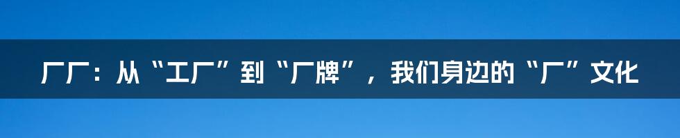 厂厂:从“工厂”到“厂牌”,我们身边的“厂”文化