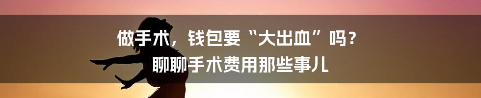 做手术,钱包要“大出血”吗? 聊聊手术费用那些事儿