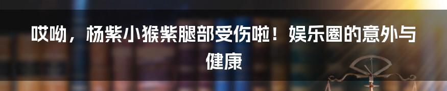 哎呦，杨紫小猴紫腿部受伤啦！娱乐圈的意外与健康