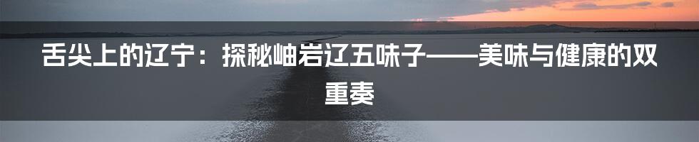 舌尖上的辽宁:探秘岫岩辽五味子——美味与健康的双重奏