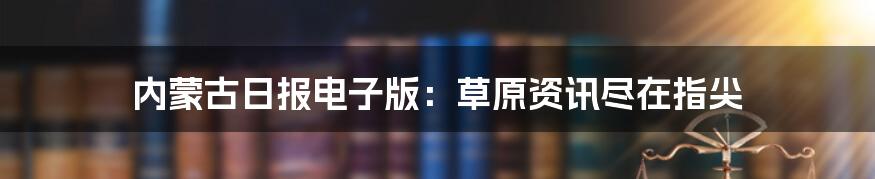 内蒙古日报电子版：草原资讯尽在指尖