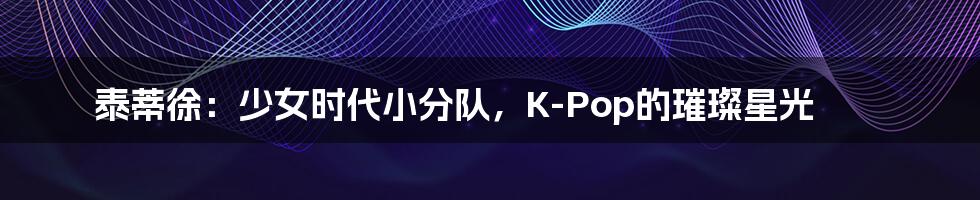 泰蒂徐：少女时代小分队，K-Pop的璀璨星光