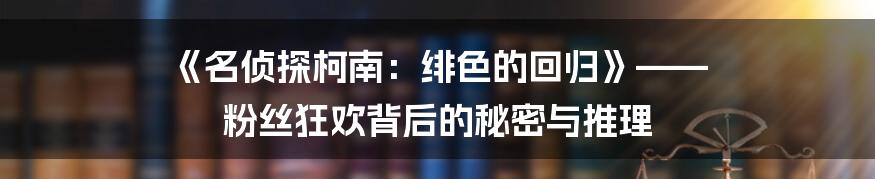 《名侦探柯南：绯色的回归》—— 粉丝狂欢背后的秘密与推理