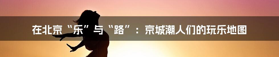 在北京“乐”与“路”：京城潮人们的玩乐地图