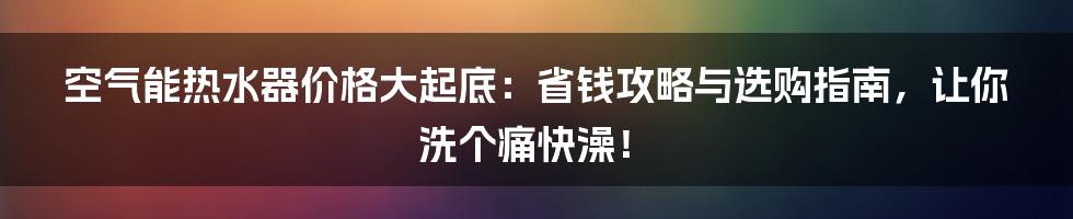 空气能热水器价格大起底：省钱攻略与选购指南，让你洗个痛快澡！