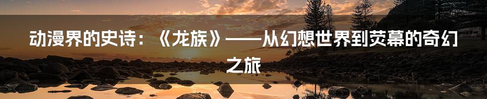 动漫界的史诗：《龙族》——从幻想世界到荧幕的奇幻之旅
