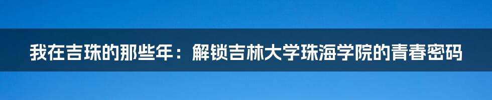我在吉珠的那些年：解锁吉林大学珠海学院的青春密码
