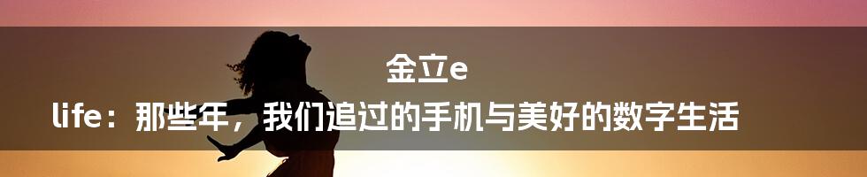 金立e life：那些年，我们追过的手机与美好的数字生活
