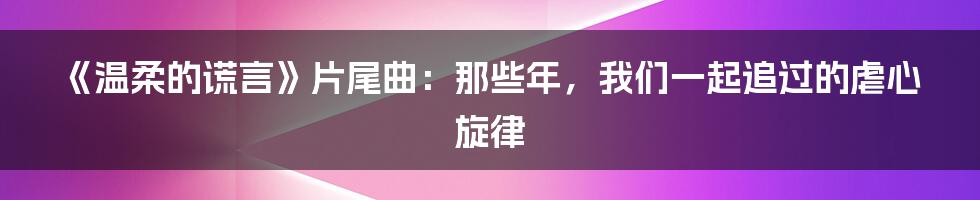 《温柔的谎言》片尾曲：那些年，我们一起追过的虐心旋律
