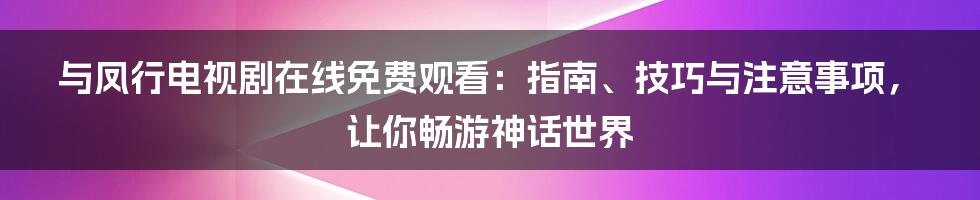 与凤行电视剧在线免费观看：指南、技巧与注意事项，让你畅游神话世界