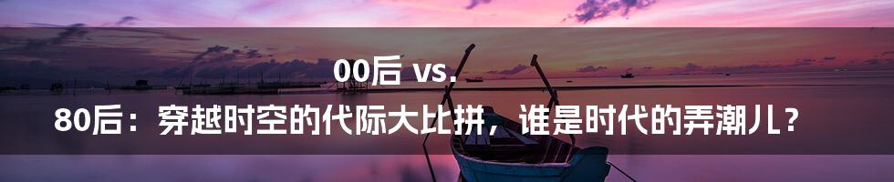 00后 vs. 80后：穿越时空的代际大比拼，谁是时代的弄潮儿？