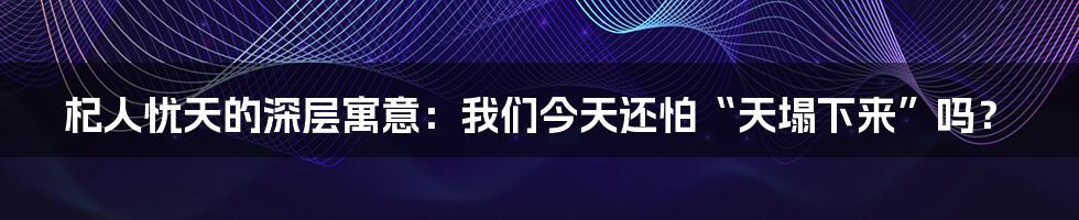 杞人忧天的深层寓意:我们今天还怕“天塌下来”吗?