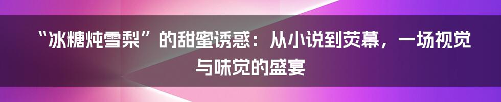 “冰糖炖雪梨”的甜蜜诱惑：从小说到荧幕，一场视觉与味觉的盛宴