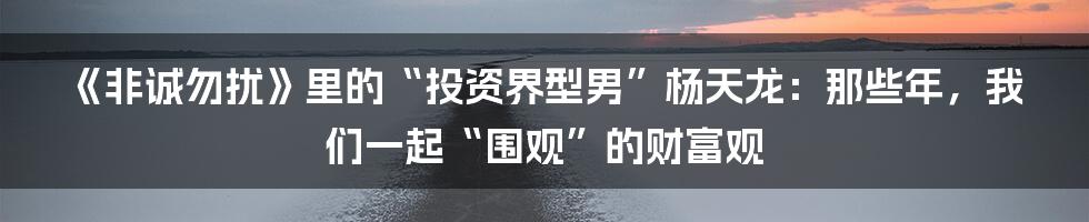 《非诚勿扰》里的“投资界型男”杨天龙：那些年，我们一起“围观”的财富观