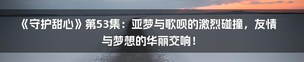 《守护甜心》第53集：亚梦与歌呗的激烈碰撞，友情与梦想的华丽交响！