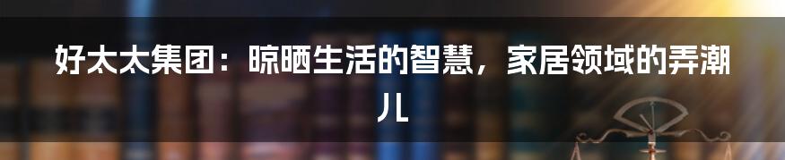 好太太集团:晾晒生活的智慧,家居领域的弄潮儿