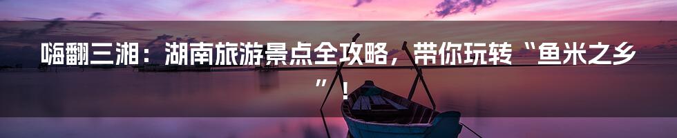 嗨翻三湘：湖南旅游景点全攻略，带你玩转“鱼米之乡”！