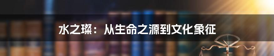 水之璨：从生命之源到文化象征