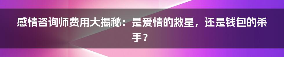 感情咨询师费用大揭秘：是爱情的救星，还是钱包的杀手？