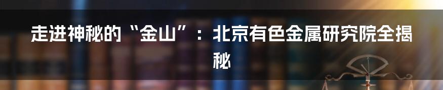 走进神秘的“金山”:北京有色金属研究院全揭秘