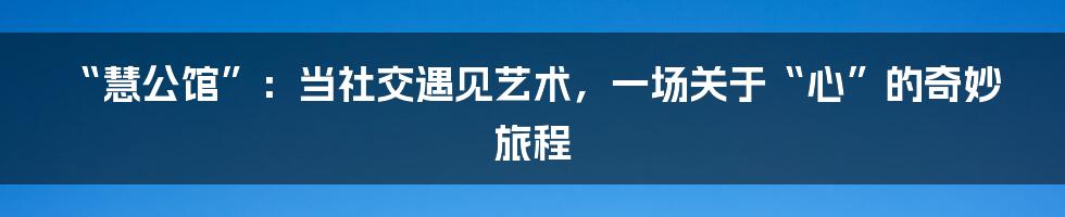 “慧公馆”：当社交遇见艺术，一场关于“心”的奇妙旅程