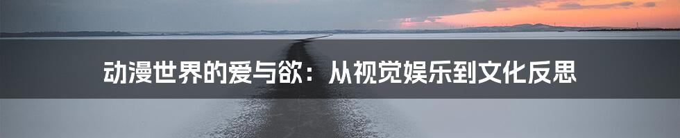 动漫世界的爱与欲：从视觉娱乐到文化反思