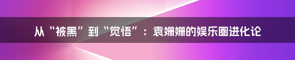 从“被黑”到“觉悟”：袁姗姗的娱乐圈进化论
