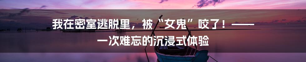我在密室逃脱里，被“女鬼”咬了！—— 一次难忘的沉浸式体验