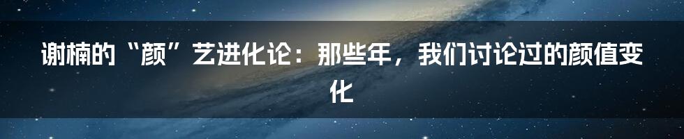 谢楠的“颜”艺进化论：那些年，我们讨论过的颜值变化
