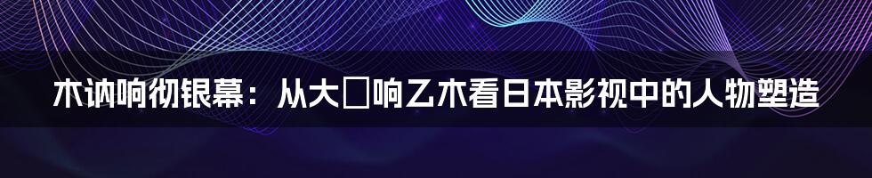 木讷响彻银幕：从大槻响乙木看日本影视中的人物塑造