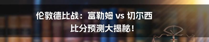 伦敦德比战：富勒姆 vs 切尔西 比分预测大揭秘！