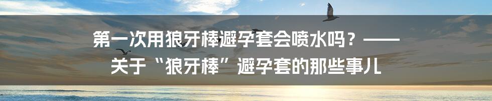第一次用狼牙棒避孕套会喷水吗？—— 关于“狼牙棒”避孕套的那些事儿
