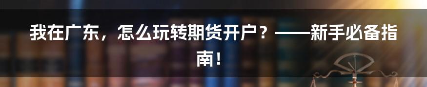 我在广东,怎么玩转期货开户?——新手必备指南!