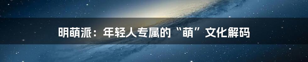 明萌派：年轻人专属的“萌”文化解码