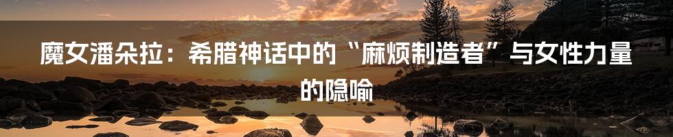 魔女潘朵拉：希腊神话中的“麻烦制造者”与女性力量的隐喻