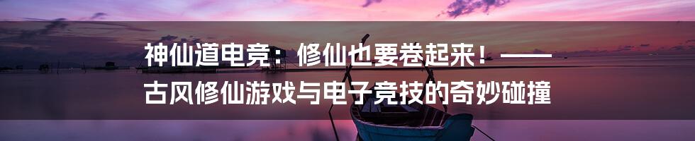 神仙道电竞：修仙也要卷起来！—— 古风修仙游戏与电子竞技的奇妙碰撞