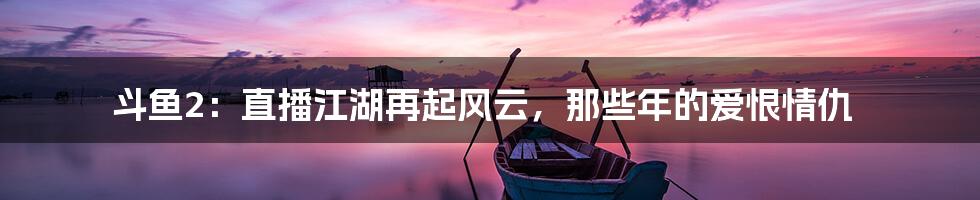 斗鱼2：直播江湖再起风云，那些年的爱恨情仇
