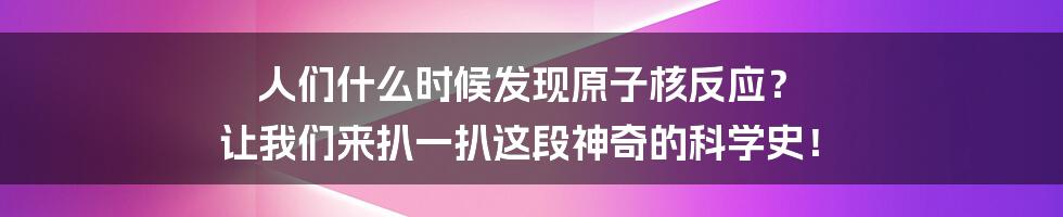 人们什么时候发现原子核反应？ 让我们来扒一扒这段神奇的科学史！