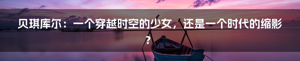 贝琪库尔：一个穿越时空的少女，还是一个时代的缩影？