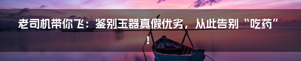 老司机带你飞:鉴别玉器真假优劣,从此告别“吃药”!